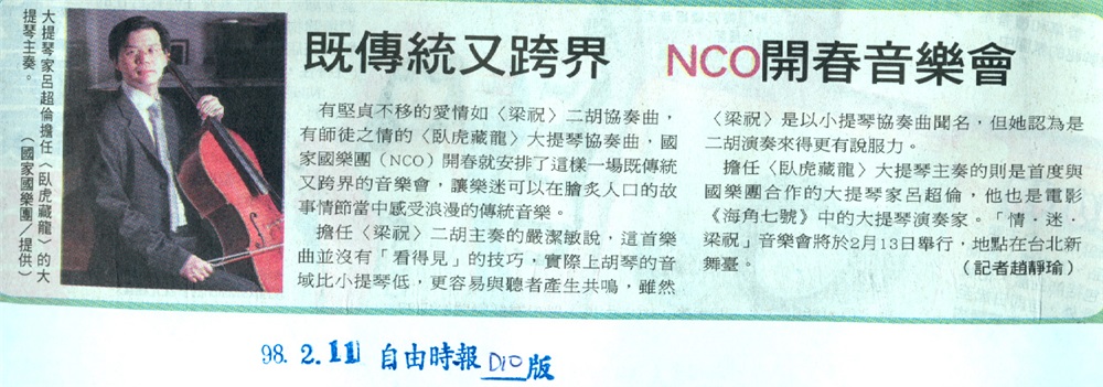 98.2.11 自由時報 D10版 --既傳統又跨界 NCO開春音樂會。NCO開春音樂會安排了〈梁祝〉二胡協奏曲、〈臥虎藏龍〉大提琴協奏曲，讓樂迷在膾炙人口的故事情節當中感受浪漫的傳統音樂。